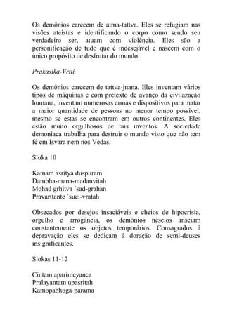 Os demônios carecem de atma-tattva. Eles se refugiam nas
visões ateístas e identificando o corpo como sendo seu
verdadeiro ser, atuam com violência. Eles são a
personificação de tudo que é indesejável e nascem com o
único propósito de desfrutar do mundo.
Prakasika-Vrtti
Os demônios carecem de tattva-jnana. Eles inventam vários
tipos de máquinas e com pretexto de avanço da civilazação
humana, inventam numerosas armas e dispositivos para matar
a maior quantidade de pessoas no menor tempo possível,
mesmo se estas se encontram em outros continentes. Eles
estão muito orgulhosos de tais inventos. A sociedade
demoníaca trabalha para destruir o mundo visto que não tem
fé em Isvara nem nos Vedas.
Sloka 10
Kamam asritya duspuram
Dambha-mana-madanvitah
Mohad grhitva ´sad-grahan
Pravarttante ´suci-vratah
Obsecados por desejos insaciáveis e cheios de hipocrisia,
orgulho e arrogância, os demônios néscios anseiam
constantemente os objetos temporários. Consagrados á
depravação eles se dedicam á doração de semi-deuses
insignificantes.
Slokas 11-12
Cintam aparimeyanca
Pralayantam upasritah
Kamopabhoga-parama
 