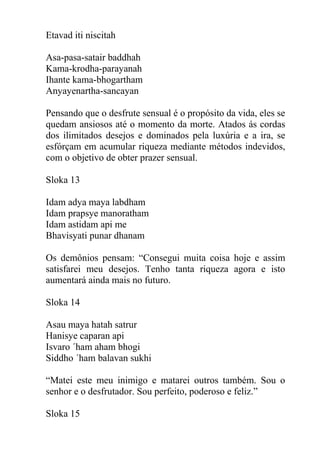 Etavad iti niscitah
Asa-pasa-satair baddhah
Kama-krodha-parayanah
Ihante kama-bhogartham
Anyayenartha-sancayan
Pensando que o desfrute sensual é o propósito da vida, eles se
quedam ansiosos até o momento da morte. Atados ás cordas
dos ilimitados desejos e dominados pela luxúria e a ira, se
esfórçam em acumular riqueza mediante métodos indevidos,
com o objetivo de obter prazer sensual.
Sloka 13
Idam adya maya labdham
Idam prapsye manoratham
Idam astidam api me
Bhavisyati punar dhanam
Os demônios pensam: “Consegui muita coisa hoje e assim
satisfarei meu desejos. Tenho tanta riqueza agora e isto
aumentará ainda mais no futuro.
Sloka 14
Asau maya hatah satrur
Hanisye caparan api
Isvaro ´ham aham bhogi
Siddho ´ham balavan sukhi
“Matei este meu inimigo e matarei outros também. Sou o
senhor e o desfrutador. Sou perfeito, poderoso e feliz.”
Sloka 15
 