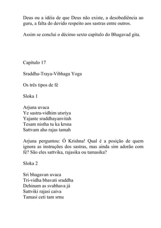 Deus ou a idéia de que Deus não existe, a desobediência ao
guru, a falta do devido respeito aos sastras entre outros.
Assim se conclui o décimo sexto capítulo do Bhagavad gita.
Capítulo 17
Sraddha-Traya-Vibhaga Yoga
Os três tipos de fé
Sloka 1
Arjuna uvaca
Ye sastra-vidhim utsriya
Yajante sraddhayanvitah
Tesam nistha tu ka krsna
Sattvam aho rajas tamah
Arjuna perguntou: Ó Krishna! Qual é a posição de quem
ignora as instruções dos sastras, mas ainda sim adorão com
fé? São eles sattvika, rajasika ou tamasika?
Sloka 2
Sri bhagavan uvaca
Tri-vidha bhavati sraddha
Dehinam as svabhava já
Sattviki rajasi caiva
Tamasi ceti tam srnu
 