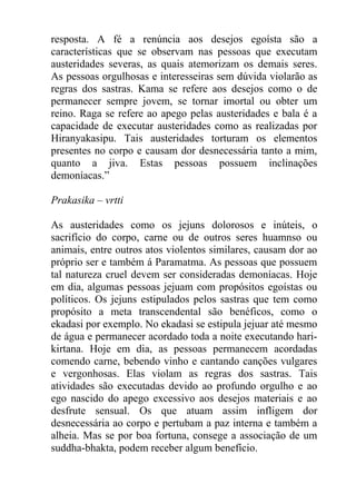 resposta. A fé a renúncia aos desejos egoísta são a
características que se observam nas pessoas que executam
austeridades severas, as quais atemorizam os demais seres.
As pessoas orgulhosas e interesseiras sem dúvida violarão as
regras dos sastras. Kama se refere aos desejos como o de
permanecer sempre jovem, se tornar imortal ou obter um
reino. Raga se refere ao apego pelas austeridades e bala é a
capacidade de executar austeridades como as realizadas por
Hiranyakasipu. Tais austeridades torturam os elementos
presentes no corpo e causam dor desnecessária tanto a mim,
quanto a jiva. Estas pessoas possuem inclinações
demoníacas.”
Prakasika – vrtti
As austeridades como os jejuns dolorosos e inúteis, o
sacrifício do corpo, carne ou de outros seres huamnso ou
animais, entre outros atos violentos similares, causam dor ao
próprio ser e também á Paramatma. As pessoas que possuem
tal natureza cruel devem ser consideradas demoníacas. Hoje
em dia, algumas pessoas jejuam com propósitos egoístas ou
políticos. Os jejuns estipulados pelos sastras que tem como
propósito a meta transcendental são benéficos, como o
ekadasi por exemplo. No ekadasi se estipula jejuar até mesmo
de água e permanecer acordado toda a noite executando hari-
kirtana. Hoje em dia, as pessoas permanecem acordadas
comendo carne, bebendo vinho e cantando canções vulgares
e vergonhosas. Elas violam as regras dos sastras. Tais
atividades são executadas devido ao profundo orgulho e ao
ego nascido do apego excessivo aos desejos materiais e ao
desfrute sensual. Os que atuam assim infligem dor
desnecessária ao corpo e pertubam a paz interna e também a
alheia. Mas se por boa fortuna, consege a associação de um
suddha-bhakta, podem receber algum benefício.
 