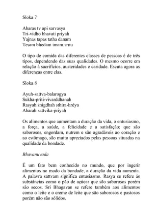 Sloka 7
Aharas tv api sarvasya
Tri-vidho bhavati priyah
Yajnas tapas tatha danam
Tesam bhedam imam srnu
O tipo de comida das diferentes classes de pessoas é de três
tipos, dependendo das suas qualidades. O mesmo ocorre em
relação á sacrifícios, austeridades e caridade. Escuta agora as
diferenças entre elas.
Sloka 8
Ayuh-sattva-balarogya
Sukha-priti-vivarddhanah
Rasyah snigdhah sthira-hrdya
Aharah sattvika-priyah
Os alimentos que aumentam a duração da vida, o entusiasmo,
a força, a saúde, a felicidade e a satisfação; que são
saborosos, engordam, nutrem e são agradáveis ao coração e
ao estômago, são muito apreciados pelas pessoas situadas na
qualidade da bondade.
Bhavanuvada
É um fato bem conhecido no mundo, que por ingerir
alimentos no modo da bondade, a duração da vida aumenta.
A palavra sattvam significa entusiasmo. Rasya se refere ás
substâncias como o pão de açúcar que são saborosos porém
são secos. Sri Bhagavan se refere também aos alimentos
como o leite e o creme de leite que são saborosos e pastosos
porém não são sólidos.
 