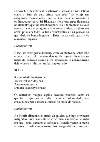 Depois fala dos alimentos saborosos, pastosos e não sólidos
como a fruta de pan. Ainda que esta fruta esteja nas
categorias mencionadas, não é boa para o coração e
estômago, por tanto Sri Bhagavan menciona especificamente
os alimentos que são benéficos para isto. Os produtos da vaca
como o leite e o yourgute, assim como o trigo, o açúcar e o
arroz, possuem todas as boas características e as pessoas na
qualidade da bondade gostam. Estas pessoas não gostam de
alimentos impuros.
Prakasika-vrtti
É fácil de distinguir a diferença entre os efeitos de beber leite
e beber alccol. As pessoas deixam de ingerir alimentos no
modo da bondade devido á má associação, o conhecimento
defeituoso e a falta de samskara apropriado.
Sloka 9
Katv-amla-lavanaty-usna
Tiksna-ruksa-vidahinah
Ahara rajasasyesta
Duhkha-sokamaya-pradah
Os alimentos margos, ágrios, salados, picantes, secos ou
quentes e que causam dor, pesar e enfermidade, são
consumidos pelas pessoas situadas no modo da paixão.
Prakasika-vrtti
Ao ingerir alimentos no modo da paixão, que logo provocam
indigestão, imediatamente se experimenta sensação de ardor
em sua língua, garganta e estômago. Posteriormente, a mente
se torna inquieta com pensamentos dezagradáveis e ansiosa e
 