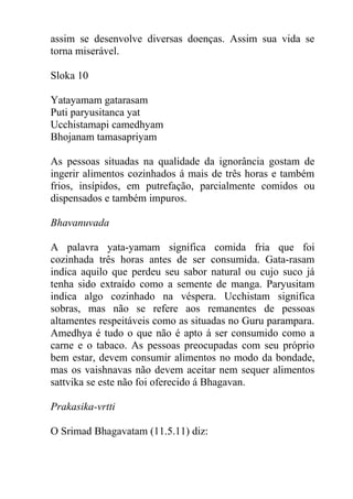 assim se desenvolve diversas doenças. Assim sua vida se
torna miserável.
Sloka 10
Yatayamam gatarasam
Puti paryusitanca yat
Ucchistamapi camedhyam
Bhojanam tamasapriyam
As pessoas situadas na qualidade da ignorância gostam de
ingerir alimentos cozinhados á mais de três horas e também
frios, insípidos, em putrefação, parcialmente comidos ou
dispensados e também impuros.
Bhavanuvada
A palavra yata-yamam significa comida fria que foi
cozinhada três horas antes de ser consumida. Gata-rasam
indica aquilo que perdeu seu sabor natural ou cujo suco já
tenha sido extraído como a semente de manga. Paryusitam
indica algo cozinhado na véspera. Ucchistam significa
sobras, mas não se refere aos remanentes de pessoas
altamentes respeitáveis como as situadas no Guru parampara.
Amedhya é tudo o que não é apto á ser consumido como a
carne e o tabaco. As pessoas preocupadas com seu próprio
bem estar, devem consumir alimentos no modo da bondade,
mas os vaishnavas não devem aceitar nem sequer alimentos
sattvika se este não foi oferecido á Bhagavan.
Prakasika-vrtti
O Srimad Bhagavatam (11.5.11) diz:
 