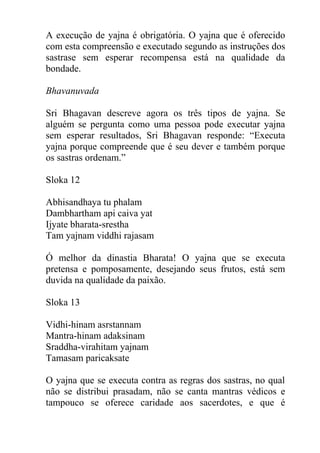 A execução de yajna é obrigatória. O yajna que é oferecido
com esta compreensão e executado segundo as instruções dos
sastrase sem esperar recompensa está na qualidade da
bondade.
Bhavanuvada
Sri Bhagavan descreve agora os três tipos de yajna. Se
alguém se pergunta como uma pessoa pode executar yajna
sem esperar resultados, Sri Bhagavan responde: “Executa
yajna porque compreende que é seu dever e também porque
os sastras ordenam.”
Sloka 12
Abhisandhaya tu phalam
Dambhartham api caiva yat
Ijyate bharata-srestha
Tam yajnam viddhi rajasam
Ó melhor da dinastia Bharata! O yajna que se executa
pretensa e pomposamente, desejando seus frutos, está sem
duvida na qualidade da paixão.
Sloka 13
Vidhi-hinam asrstannam
Mantra-hinam adaksinam
Sraddha-virahitam yajnam
Tamasam paricaksate
O yajna que se executa contra as regras dos sastras, no qual
não se distribui prasadam, não se canta mantras védicos e
tampouco se oferece caridade aos sacerdotes, e que é
 