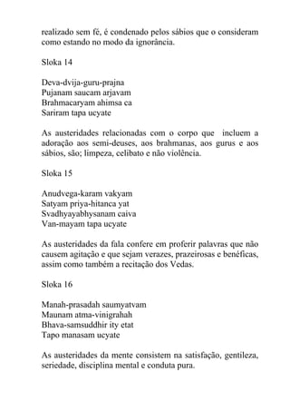 realizado sem fé, é condenado pelos sábios que o consideram
como estando no modo da ignorância.
Sloka 14
Deva-dvija-guru-prajna
Pujanam saucam arjavam
Brahmacaryam ahimsa ca
Sariram tapa ucyate
As austeridades relacionadas com o corpo que incluem a
adoração aos semi-deuses, aos brahmanas, aos gurus e aos
sábios, são; limpeza, celibato e não violência.
Sloka 15
Anudvega-karam vakyam
Satyam priya-hitanca yat
Svadhyayabhysanam caiva
Van-mayam tapa ucyate
As austeridades da fala confere em proferir palavras que não
causem agitação e que sejam verazes, prazeirosas e benéficas,
assim como também a recitação dos Vedas.
Sloka 16
Manah-prasadah saumyatvam
Maunam atma-vinigrahah
Bhava-samsuddhir ity etat
Tapo manasam ucyate
As austeridades da mente consistem na satisfação, gentileza,
seriedade, disciplina mental e conduta pura.
 