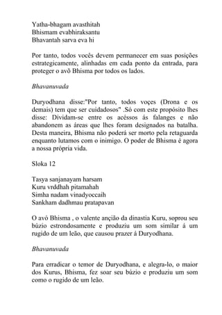 Yatha-bhagam avasthitah
Bhismam evabhiraksantu
Bhavantah sarva eva hi
Por tanto, todos vocês devem permanecer em suas posições
estrategicamente, alinhadas em cada ponto da entrada, para
proteger o avõ Bhisma por todos os lados.
Bhavanuvada
Duryodhana disse:"Por tanto, todos voçes (Drona e os
demais) tem que ser cuidadosos" .Só com este propósito lhes
disse: Dividam-se entre os acéssos ás falanges e não
abandonem as áreas que lhes foram designados na batalha.
Desta maneira, Bhisma não poderá ser morto pela retaguarda
enquanto lutamos com o inimigo. O poder de Bhisma é agora
a nossa própria vida.
Sloka 12
Tasya sanjanayam harsam
Kuru vrddhah pitamahah
Simha nadam vinadyoccaih
Sankham dadhmau pratapavan
O avó Bhisma , o valente ançião da dinastia Kuru, soprou seu
búzio estrondosamente e produziu um som similar á um
rugido de um leão, que causou prazer á Duryodhana.
Bhavanuvada
Para erradicar o temor de Duryodhana, e alegra-lo, o maior
dos Kurus, Bhisma, fez soar seu búzio e produziu um som
como o rugido de um leão.
 