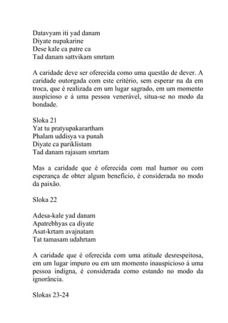 Datavyam iti yad danam
Diyate nupakarine
Dese kale ca patre ca
Tad danam sattvikam smrtam
A caridade deve ser oferecida como uma questão de dever. A
caridade outorgada com este critério, sem esperar na da em
troca, que é realizada em um lugar sagrado, em um momento
auspicioso e á uma pessoa venerável, situa-se no modo da
bondade.
Sloka 21
Yat tu pratyupakarartham
Phalam uddisya va punah
Diyate ca pariklistam
Tad danam rajasam smrtam
Mas a caridade que é oferecida com mal humor ou com
esperança de obter algum benefício, é considerada no modo
da paixão.
Sloka 22
Adesa-kale yad danam
Apatrebhyas ca diyate
Asat-krtam avajnatam
Tat tamasam udahrtam
A caridade que é oferecida com uma atitude desrespeitosa,
em um lugar impuro ou em um momento inauspicioso á uma
pessoa indigna, é considerada como estando no modo da
ignorância.
Slokas 23-24
 