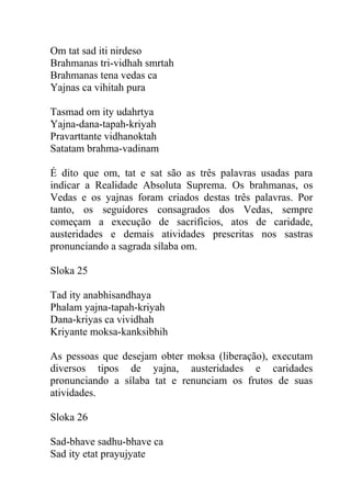 Om tat sad iti nirdeso
Brahmanas tri-vidhah smrtah
Brahmanas tena vedas ca
Yajnas ca vihitah pura
Tasmad om ity udahrtya
Yajna-dana-tapah-kriyah
Pravarttante vidhanoktah
Satatam brahma-vadinam
É dito que om, tat e sat são as três palavras usadas para
indicar a Realidade Absoluta Suprema. Os brahmanas, os
Vedas e os yajnas foram criados destas três palavras. Por
tanto, os seguidores consagrados dos Vedas, sempre
começam a execução de sacrifícios, atos de caridade,
austeridades e demais atividades prescritas nos sastras
pronunciando a sagrada sílaba om.
Sloka 25
Tad ity anabhisandhaya
Phalam yajna-tapah-kriyah
Dana-kriyas ca vividhah
Kriyante moksa-kanksibhih
As pessoas que desejam obter moksa (liberação), executam
diversos tipos de yajna, austeridades e caridades
pronunciando a sílaba tat e renunciam os frutos de suas
atividades.
Sloka 26
Sad-bhave sadhu-bhave ca
Sad ity etat prayujyate
 