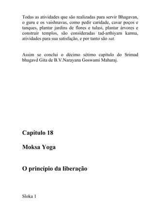 Todas as atividades que são realizadas para servir Bhagavan,
o guru e os vaishnavas, como pedir caridade, cavar poços e
tanques, plantar jardins de flores e tulasi, plantar árvores e
construir templos, são consideradas tad-arthiyam karma,
atividades para sua satisfação, e por tanto são sat.
Assim se conclui o décimo sétimo capítulo do Srimad
bhagavd Gita de B.V.Narayana Goswami Maharaj.
Capítulo 18
Moksa Yoga
O princípio da liberação
Sloka 1
 