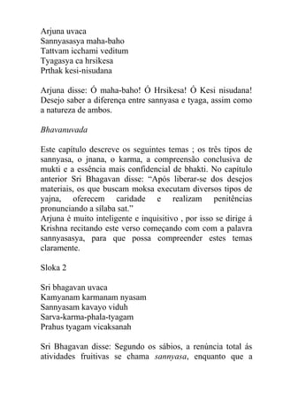 Arjuna uvaca
Sannyasasya maha-baho
Tattvam icchami veditum
Tyagasya ca hrsikesa
Prthak kesi-nisudana
Arjuna disse: Ó maha-baho! Ó Hrsikesa! Ó Kesi nisudana!
Desejo saber a diferença entre sannyasa e tyaga, assim como
a natureza de ambos.
Bhavanuvada
Este capítulo descreve os seguintes temas ; os três tipos de
sannyasa, o jnana, o karma, a compreensão conclusiva de
mukti e a essência mais confidencial de bhakti. No capítulo
anterior Sri Bhagavan disse: “Após liberar-se dos desejos
materiais, os que buscam moksa executam diversos tipos de
yajna, oferecem caridade e realizam penitências
pronunciando a sílaba sat.”
Arjuna é muito inteligente e inquisitivo , por isso se dirige á
Krishna recitando este verso começando com com a palavra
sannyasasya, para que possa compreender estes temas
claramente.
Sloka 2
Sri bhagavan uvaca
Kamyanam karmanam nyasam
Sannyasam kavayo viduh
Sarva-karma-phala-tyagam
Prahus tyagam vicaksanah
Sri Bhagavan disse: Segundo os sábios, a renúncia total ás
atividades fruitivas se chama sannyasa, enquanto que a
 
