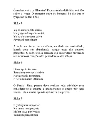Ó melhor entre os Bharatas! Escuta minha definitiva opinião
sobre o tyaga. Ó supremo entre os homens! Se diz que o
tyaga são de três tipos.
Sloka 5
Yajna-dana-tapah-karma
Na tyajyam karyam eva tat
Yajno danam tapas caiva
Pavanani manisinam
A ação na forma de sacrifício, caridade ou austeridade,
jamais deve ser abandonada porque estes são deveres
prescritos. O sacrifício, a caridade e a austeridade purificam
até mesmo os corações dos pensadores e dos sábios.
Sloka 6
Etany api tu karmani
Sangam tyaktva phalani ca
Karttavyaniti me partha
Niscitam matam uttamam
Ó Partha! Uma pessoa deve realizar toda atividade sem
considerar-se o atuante e abandonando o apego por seus
frutos. Esta é minha opinião definitiva e suprema.
Sloka 7
Niyatasya tu sannyasah
Karmano nopapadyate
Mohat tasya parityagas
Tamasah parikirttitah
 