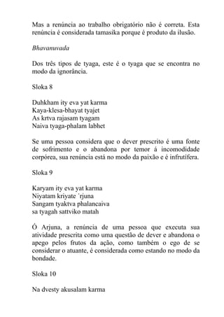 Mas a renúncia ao trabalho obrigatório não é correta. Esta
renúncia é considerada tamasika porque é produto da ilusão.
Bhavanuvada
Dos três tipos de tyaga, este é o tyaga que se encontra no
modo da ignorância.
Sloka 8
Duhkham ity eva yat karma
Kaya-klesa-bhayat tyajet
As krtva rajasam tyagam
Naiva tyaga-phalam labhet
Se uma pessoa considera que o dever prescrito é uma fonte
de sofrimento e o abandona por temor á incomodidade
corpórea, sua renúncia está no modo da paixão e é infrutífera.
Sloka 9
Karyam ity eva yat karma
Niyatam kriyate ´rjuna
Sangam tyaktva phalancaiva
sa tyagah sattviko matah
Ó Arjuna, a renúncia de uma pessoa que executa sua
atividade prescrita como uma questão de dever e abandona o
apego pelos frutos da ação, como também o ego de se
considerar o atuante, é considerada como estando no modo da
bondade.
Sloka 10
Na dvesty akusalam karma
 