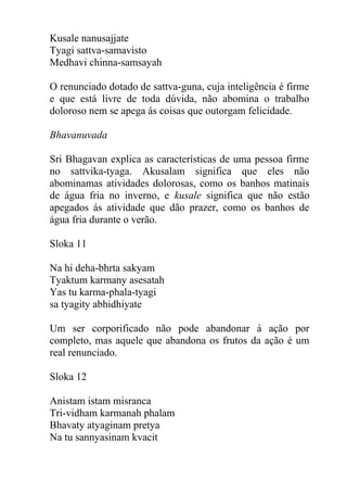Kusale nanusajjate
Tyagi sattva-samavisto
Medhavi chinna-samsayah
O renunciado dotado de sattva-guna, cuja inteligência é firme
e que está livre de toda dúvida, não abomina o trabalho
doloroso nem se apega ás coisas que outorgam felicidade.
Bhavanuvada
Sri Bhagavan explica as características de uma pessoa firme
no sattvika-tyaga. Akusalam significa que eles não
abominamas atividades dolorosas, como os banhos matinais
de água fria no inverno, e kusale significa que não estão
apegados ás atividade que dão prazer, como os banhos de
água fria durante o verão.
Sloka 11
Na hi deha-bhrta sakyam
Tyaktum karmany asesatah
Yas tu karma-phala-tyagi
sa tyagity abhidhiyate
Um ser corporificado não pode abandonar á ação por
completo, mas aquele que abandona os frutos da ação é um
real renunciado.
Sloka 12
Anistam istam misranca
Tri-vidham karmanah phalam
Bhavaty atyaginam pretya
Na tu sannyasinam kvacit
 