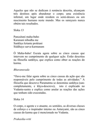 Aqueles que não se dedicam á renúncia descrita, alcançam
três destinos após abandonar o corpo; uma existência
infernal, um lugar onde residem os semi-deuses ou um
nascimento humano neste mundo. Mas os sannyasis nunca
obtém tais resultados.
Sloka 13
Pancaitani maha-baho
Karanani nibodha me
Sankhye krtante proktani
Siddhaye sarva-karmanam
Ó Maha-baho! Escuta agora sobre as cinco causas que
intervem no cumprimento de qualquer ação. Estão descritas
na filosofia sankhya, que explica como obter as reações do
karma.
Bhavanuvada
“Ouve-me falar agora sobre as cinco causas da ação que são
responsáveis pelo cumprimento de todas as atividades.” A
filosofia que descreve Paramatma se denomina sankhya (san-
completamente, e khya-descreve), isto é explicado no
Vedanta-sastra e explica como anular as reações das ações
que tenham sido executadas.
Sloka 14
O corpo, o agente e o atuante, os sentidos, as diversas classes
de esforço e o inspirador interno ou Antaryami, são as cinco
causas do karma que é mencionado no Vedanta.
Prakasika-vrtti
 