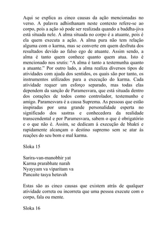 Aqui se explica as cinco causas da ação mencionadas no
verso. A palavra adhisthanam neste contexto refere-se ao
corpo, pois a ação só pode ser realizada quando a baddha-jiva
está situada nele. A alma situada no corpo é a atuante, pois é
ela quem executa a ação. A alma pura não tem relação
alguma com o karma, mas se converte em quem desfruta dos
resultados devido ao falso ego de atuante. Assim sendo, a
alma é tanto quem conhece quanto quem atua. Isto é
mencionado nos srutis: “A alma é tanto a testemunha quanto
a atuante.” Por outro lado, a alma realiza diversos tipos de
atividades com ajuda dos sentidos, os quais são por tanto, os
instrumentos utilizados para a execução do karma. Cada
atividade requer um esforço separado, mas todas elas
dependem da sanção de Paramesvara, que está situada dentro
dos corações de todos como controlador, testemunho e
amigo. Paramesvara é a causa Suprema. As pessoas que estão
inspiradas por uma grande personalidade esperta no
significado dos sastras e conhecedora da realidade
transcendental e por Paramesvara, sabem o que é obrigatório
e o que não é. Assim, se dedicam á execução de bhakti e
rapidamente alcançam o destino supremo sem se atar ás
reações do seu bom e mal karma.
Sloka 15
Sarira-van-manobhir yat
Karma prarabhate narah
Nyayyam va viparitam va
Pancaite tasya hetavah
Estas são as cinco causas que existem atrás de qualquer
atividade correta ou incorreta que uma pessoa execute com o
corpo, fala ou mente.
Sloka 16
 