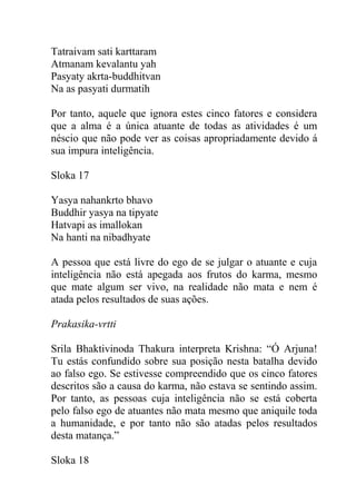 Tatraivam sati karttaram
Atmanam kevalantu yah
Pasyaty akrta-buddhitvan
Na as pasyati durmatih
Por tanto, aquele que ignora estes cinco fatores e considera
que a alma é a única atuante de todas as atividades é um
néscio que não pode ver as coisas apropriadamente devido á
sua impura inteligência.
Sloka 17
Yasya nahankrto bhavo
Buddhir yasya na tipyate
Hatvapi as imallokan
Na hanti na nibadhyate
A pessoa que está livre do ego de se julgar o atuante e cuja
inteligência não está apegada aos frutos do karma, mesmo
que mate algum ser vivo, na realidade não mata e nem é
atada pelos resultados de suas ações.
Prakasika-vrtti
Srila Bhaktivinoda Thakura interpreta Krishna: “Ó Arjuna!
Tu estás confundido sobre sua posição nesta batalha devido
ao falso ego. Se estivesse compreendido que os cinco fatores
descritos são a causa do karma, não estava se sentindo assim.
Por tanto, as pessoas cuja inteligência não se está coberta
pelo falso ego de atuantes não mata mesmo que aniquile toda
a humanidade, e por tanto não são atadas pelos resultados
desta matança.”
Sloka 18
 
