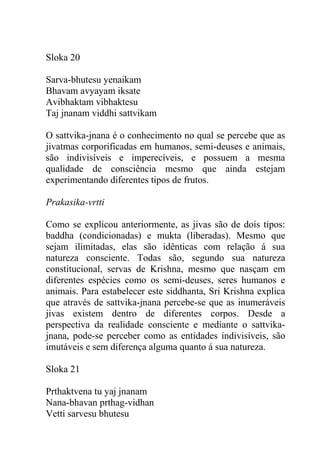 Sloka 20
Sarva-bhutesu yenaikam
Bhavam avyayam iksate
Avibhaktam vibhaktesu
Taj jnanam viddhi sattvikam
O sattvika-jnana é o conhecimento no qual se percebe que as
jivatmas corporificadas em humanos, semi-deuses e animais,
são indivisíveis e imperecíveis, e possuem a mesma
qualidade de consciência mesmo que ainda estejam
experimentando diferentes tipos de frutos.
Prakasika-vrtti
Como se explicou anteriormente, as jivas são de dois tipos:
baddha (condicionadas) e mukta (liberadas). Mesmo que
sejam ilimitadas, elas são idênticas com relação á sua
natureza consciente. Todas são, segundo sua natureza
constitucional, servas de Krishna, mesmo que nasçam em
diferentes espécies como os semi-deuses, seres humanos e
animais. Para estabelecer este siddhanta, Sri Krishna explica
que através de sattvika-jnana percebe-se que as inumeráveis
jivas existem dentro de diferentes corpos. Desde a
perspectiva da realidade consciente e mediante o sattvika-
jnana, pode-se perceber como as entidades indivisíveis, são
imutáveis e sem diferença alguma quanto á sua natureza.
Sloka 21
Prthaktvena tu yaj jnanam
Nana-bhavan prthag-vidhan
Vetti sarvesu bhutesu
 