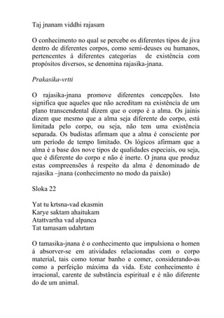 Taj jnanam viddhi rajasam
O conhecimento no qual se percebe os diferentes tipos de jiva
dentro de diferentes corpos, como semi-deuses ou humanos,
pertencentes á diferentes categorias de existência com
propósitos diversos, se denomina rajasika-jnana.
Prakasika-vrtti
O rajasika-jnana promove diferentes concepções. Isto
significa que aqueles que não acreditam na existência de um
plano transcendental dizem que o corpo é a alma. Os jainis
dizem que mesmo que a alma seja diferente do corpo, está
limitada pelo corpo, ou seja, não tem uma existência
separada. Os budistas afirmam que a alma é consciente por
um período de tempo limitado. Os lógicos afirmam que a
alma é a base dos nove tipos de qualidades especiais, ou seja,
que é diferente do corpo e não é inerte. O jnana que produz
estas compreensões á respeito da alma é denominado de
rajasika –jnana (conhecimento no modo da paixão)
Sloka 22
Yat tu krtsna-vad ekasmin
Karye saktam ahaitukam
Atattvartha vad alpanca
Tat tamasam udahrtam
O tamasika-jnana é o conhecimento que impulsiona o homen
á absorver-se em atividades relacionadas com o corpo
material, tais como tomar banho e comer, considerando-as
como a perfeição máxima da vida. Este conhecimento é
irracional, carente de substância espiritual e é não diferente
do de um animal.
 