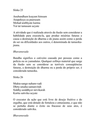 Sloka 25
Anubandham ksayam himsam
Anapeksya ca paurusam
Mohad arabhyate karma
Yat tat tamasam ucyate
A atividade que é realizada através da ilusão sem considerar a
habilidade para executa-la, que produz misérias futuras e
causa a destruição do dharma e do jnana assim como a perda
do ser ou dificuldades aos outros, é denominada de tamasika-
jnana.
Bhavanuvada
Bandha significa o cativeiro causado por pessoas como a
polícia ou os yamadutas. Qualquer esfôrço material que surge
da ilusão sem se considerar as terríveis conseqüências
futuras, a destruição do dharma ou a perda do próprio ser, é
considerada tamasika.
Sloka 26
Mukta-sango naham-vadi
Dhrty-utsaha-samanvitah
Siddhy-asiddhyor nirvikarah
Kartta sattvika ucyate
O executor da ação que está livre de desejo fruitivo e do
orgulho, que está dotado de fortaleza e entusiasmo, e que não
se pertuba diante o êxito ou fracasso de seus atos, é
considerado sattvika.
Bhavanuvada
 