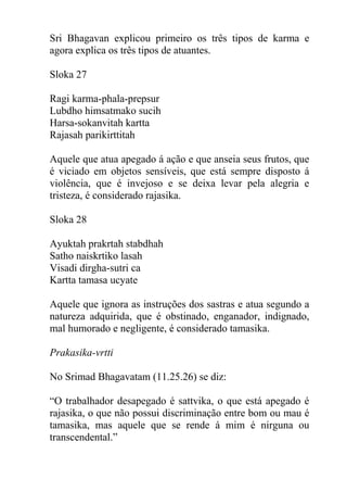 Sri Bhagavan explicou primeiro os três tipos de karma e
agora explica os três tipos de atuantes.
Sloka 27
Ragi karma-phala-prepsur
Lubdho himsatmako sucih
Harsa-sokanvitah kartta
Rajasah parikirttitah
Aquele que atua apegado á ação e que anseia seus frutos, que
é viciado em objetos sensíveis, que está sempre disposto á
violência, que é invejoso e se deixa levar pela alegria e
tristeza, é considerado rajasika.
Sloka 28
Ayuktah prakrtah stabdhah
Satho naiskrtiko lasah
Visadi dirgha-sutri ca
Kartta tamasa ucyate
Aquele que ignora as instruções dos sastras e atua segundo a
natureza adquirida, que é obstinado, enganador, indignado,
mal humorado e negligente, é considerado tamasika.
Prakasika-vrtti
No Srimad Bhagavatam (11.25.26) se diz:
“O trabalhador desapegado é sattvika, o que está apegado é
rajasika, o que não possui discriminação entre bom ou mau é
tamasika, mas aquele que se rende á mim é nirguna ou
transcendental.”
 