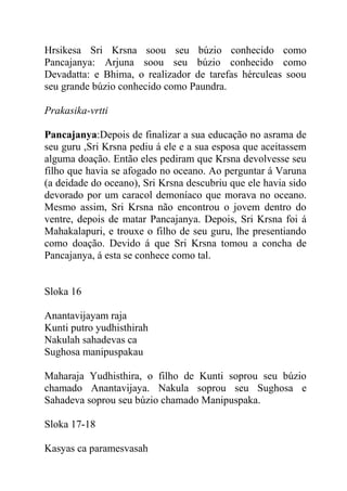 Hrsikesa Sri Krsna soou seu búzio conhecido como
Pancajanya: Arjuna soou seu búzio conhecido como
Devadatta: e Bhima, o realizador de tarefas hérculeas soou
seu grande búzio conhecido como Paundra.
Prakasika-vrtti
Pancajanya:Depois de finalizar a sua educação no asrama de
seu guru ,Sri Krsna pediu á ele e a sua esposa que aceitassem
alguma doação. Então eles pediram que Krsna devolvesse seu
filho que havia se afogado no oceano. Ao perguntar á Varuna
(a deidade do oceano), Sri Krsna descubriu que ele havia sido
devorado por um caracol demoníaco que morava no oceano.
Mesmo assim, Sri Krsna não encontrou o jovem dentro do
ventre, depois de matar Pancajanya. Depois, Sri Krsna foi á
Mahakalapuri, e trouxe o filho de seu guru, lhe presentiando
como doação. Devido á que Sri Krsna tomou a concha de
Pancajanya, á esta se conhece como tal.
Sloka 16
Anantavijayam raja
Kunti putro yudhisthirah
Nakulah sahadevas ca
Sughosa manipuspakau
Maharaja Yudhisthira, o filho de Kunti soprou seu búzio
chamado Anantavijaya. Nakula soprou seu Sughosa e
Sahadeva soprou seu búzio chamado Manipuspaka.
Sloka 17-18
Kasyas ca paramesvasah
 