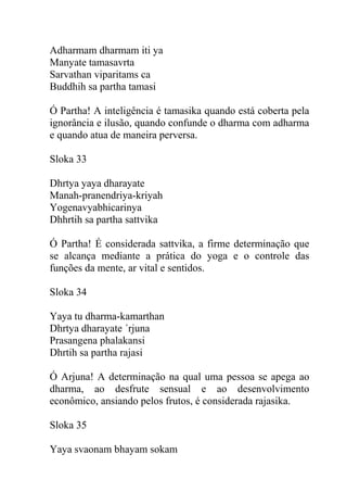 Adharmam dharmam iti ya
Manyate tamasavrta
Sarvathan viparitams ca
Buddhih sa partha tamasi
Ó Partha! A inteligência é tamasika quando está coberta pela
ignorância e ilusão, quando confunde o dharma com adharma
e quando atua de maneira perversa.
Sloka 33
Dhrtya yaya dharayate
Manah-pranendriya-kriyah
Yogenavyabhicarinya
Dhhrtih sa partha sattvika
Ó Partha! É considerada sattvika, a firme determinação que
se alcança mediante a prática do yoga e o controle das
funções da mente, ar vital e sentidos.
Sloka 34
Yaya tu dharma-kamarthan
Dhrtya dharayate ´rjuna
Prasangena phalakansi
Dhrtih sa partha rajasi
Ó Arjuna! A determinação na qual uma pessoa se apega ao
dharma, ao desfrute sensual e ao desenvolvimento
econômico, ansiando pelos frutos, é considerada rajasika.
Sloka 35
Yaya svaonam bhayam sokam
 