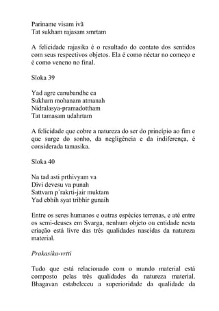 Pariname visam ivã
Tat sukham rajasam smrtam
A felicidade rajasika é o resultado do contato dos sentidos
com seus respectivos objetos. Ela é como néctar no começo e
é como veneno no final.
Sloka 39
Yad agre canubandhe ca
Sukham mohanam atmanah
Nidralasya-pramadottham
Tat tamasam udahrtam
A felicidade que cobre a natureza do ser do princípio ao fim e
que surge do sonho, da negligência e da indiferença, é
considerada tamasika.
Sloka 40
Na tad asti prthivyam va
Divi devesu va punah
Sattvam p´rakrti-jair muktam
Yad ebhih syat tribhir gunaih
Entre os seres humanos e outras espécies terrenas, e até entre
os semi-deuses em Svarga, nenhum objeto ou entidade nesta
criação está livre das três qualidades nascidas da natureza
material.
Prakasika-vrtti
Tudo que está relacionado com o mundo material está
composto pelas três qualidades da natureza material.
Bhagavan estabeleceu a superioridade da qualidade da
 