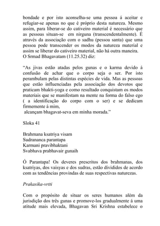 bondade e por isto aconselha-se uma pessoa á aceitar e
refugiar-se apenas no que é próprio desta natureza. Mesmo
assim, para liberar-se do cativeiro material é necessário que
as pessoas situan-se em nirguna (transcendentalmente). É
através da associação com o sadhu (pessoa santa) que uma
pessoa pode transcender os modos da natureza material e
assim se liberar do cativeiro material, não há outra maneira.
O Srmad Bhagavatam (11.25.32) diz:
“As jivas estão atadas pelos gunas e o karma devido á
confusão de achar que o corpo seja o ser. Por isto
perambulam pelas distintas espécies de vida. Mas as pessoas
que estão influenciadas pela associação dos devotos que
praticam bhakti-yoga e como resultado conquistam os modos
materiais que se manifestam na mente na forma do falso ego
( a identificação do corpo com o ser) e se dedicam
firmemente á mim,
alcançam bhagavat-seva em minha morada.”
Sloka 41
Brahmana ksatriya visam
Sudrananca parantapa
Karmani pravibhaktani
Svabhava prabhavair gunaih
Ó Parantapa! Os deveres prescritos dos brahmanas, dos
ksatriyas, dos vaisyas e dos sudras, estão divididos de acordo
com as tendências provindas de suas respectivas naturezas.
Prakasika-vrtti
Com o propósito de situar os seres humanos além da
jurisdição dos três gunas e promove-los gradualmente á uma
atitude mais elevada, Bhagavan Sri Krishna estabelece o
 