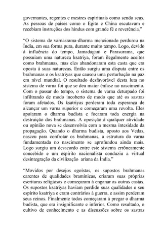 governantes, regentes e mestres espirituais como sendo seus.
As pessoas de países como o Egito e China escutavam e
recebiam instruções dos hindus com grande fé e reverência.”
“O sistema de varnasrama-dharma mencionado perdurou na
Índia, em sua forma pura, durante muito tempo. Logo, devido
á influência do tempo, Jamadagani e Parasurama, que
possuíam uma natureza ksatriya, foram ilegalmente aceitos
como brahmanas, mas eles abandonaram esta casta que era
oposta á suas naturezas. Então surgiu uma disputa entre os
brahmanas e os ksatriyas que causou uma perturbação na paz
em nível mundial. O resultado desfavorável desta luta no
sistema de varna foi que se deu maior ênfase no nascimento.
Com o passar do tempo, o sistema de varna deturpado foi
infiltrando de modo incoberto de modo que até os sastras
foram afetados. Os ksatriyas perderam toda esperança de
alcançar um varna superior e começaram uma revolta. Eles
apoiaram o dharma budista e focaram toda energia na
destruição dos brahmanas. A oposição á qualquer atividade
ou opinião nova se desenvolvia com a mesma intesidade da
propagação. Quando o dharma budista, oposto aos Vedas,
nasceu para confrotar os brahmanas, a estrutura do varna
fundamentada no nascimento se aprofundou ainda mais.
Logo surgiu um desacordo entre este sistema errôneamente
concebido e um espírito nacionalista conduziu a virtual
desintegração da civilização ariana da Índia.”
“Movidos por desejos egoístas, os supostos brahmanas
carentes de qualidades bramínicas, criaram suas próprias
escrituras religiosas e começaram á enganar as outras castas.
Os supostos ksatriyas haviam perdido suas qualidades e seu
espírito ksatriya e eram contrários á guerra, e assim perderam
seus reinos. Finalmente todos começaram á pregar o dharma
budista, que era insignificante e inferior. Como resultado, o
cultivo de conhecimento e as discussões sobre os sastras
 