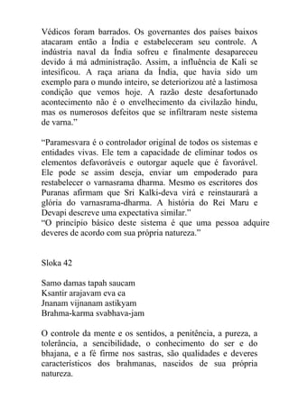Védicos foram barrados. Os governantes dos países baixos
atacaram então a Índia e estabeleceram seu controle. A
indústria naval da Índia sofreu e finalmente desapareceu
devido á má administração. Assim, a influência de Kali se
intesificou. A raça ariana da Índia, que havia sido um
exemplo para o mundo inteiro, se deteriorizou até a lastimosa
condição que vemos hoje. A razão deste desafortunado
acontecimento não é o envelhecimento da civilazão hindu,
mas os numerosos defeitos que se infiltraram neste sistema
de varna.”
“Paramesvara é o controlador original de todos os sistemas e
entidades vivas. Ele tem a capacidade de eliminar todos os
elementos defavoráveis e outorgar aquele que é favorável.
Ele pode se assim deseja, enviar um empoderado para
restabelecer o varnasrama dharma. Mesmo os escritores dos
Puranas afirmam que Sri Kalki-deva virá e reinstaurará a
glória do varnasrama-dharma. A história do Rei Maru e
Devapi descreve uma expectativa similar.”
“O princípio básico deste sistema é que uma pessoa adquire
deveres de acordo com sua própria natureza.”
Sloka 42
Samo damas tapah saucam
Ksantir arajavam eva ca
Jnanam vijnanam astikyam
Brahma-karma svabhava-jam
O controle da mente e os sentidos, a penitência, a pureza, a
tolerância, a sencibilidade, o conhecimento do ser e do
bhajana, e a fé firme nos sastras, são qualidades e deveres
característicos dos brahmanas, nascidos de sua própria
natureza.
 