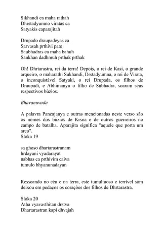 Sikhandi ca maha rathah
Dhrstadyumno viratas ca
Satyakis caparajitah
Drupado draupadeyas ca
Sarvasah prthivi pate
Saubhadras ca maha bahuh
Sankhan dadhmuh prthak prthak
Oh! Dhrtarastra, rei da terra! Depois, o rei de Kasi, o grande
arqueiro, o maharathi Sukhandi, Drstadyumna, o rei de Virata,
o inconquistável Satyaki, o rei Drupada, os filhos de
Draupadi, e Abhimanyu o filho de Subhadra, soaram seus
respectivos búzios.
Bhavanuvada
A palavra Pancajanya e outras mencionadas neste verso são
os nomes dos búzios de Krsna e de outros guerreiros no
campo de batalha. Aparajita significa "aquele que porta um
arco".
Sloka 19
sa ghoso dhartarastranam
hrdayani vyadarayat
nabhas ca prthivim caiva
tumulo bhyanunadayan
Ressoando no céu e na terra, este tumultuoso e terrível som
deixou em pedaços os corações dos filhos de Dhrtarastra.
Sloka 20
Atha vyavasthitan drstva
Dhartarastran kapi dhvajah
 