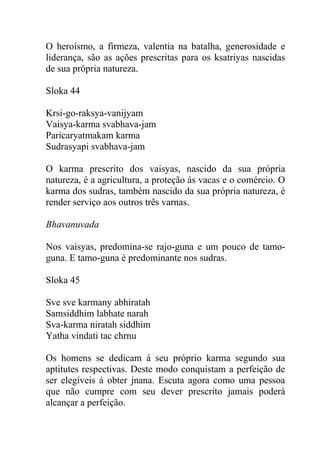 O heroísmo, a firmeza, valentia na batalha, generosidade e
liderança, são as ações prescritas para os ksatriyas nascidas
de sua própria natureza.
Sloka 44
Krsi-go-raksya-vanijyam
Vaisya-karma svabhava-jam
Paricaryatmakam karma
Sudrasyapi svabhava-jam
O karma prescrito dos vaisyas, nascido da sua própria
natureza, é a agricultura, a proteção ás vacas e o comércio. O
karma dos sudras, também nascido da sua própria natureza, é
render serviço aos outros três varnas.
Bhavanuvada
Nos vaisyas, predomina-se rajo-guna e um pouco de tamo-
guna. E tamo-guna é predominante nos sudras.
Sloka 45
Sve sve karmany abhiratah
Samsiddhim labhate narah
Sva-karma niratah siddhim
Yatha vindati tac chrnu
Os homens se dedicam á seu próprio karma segundo sua
aptitutes respectivas. Deste modo conquistam a perfeição de
ser elegíveis á obter jnana. Escuta agora como uma pessoa
que não cumpre com seu dever prescrito jamais poderá
alcançar a perfeição.
 