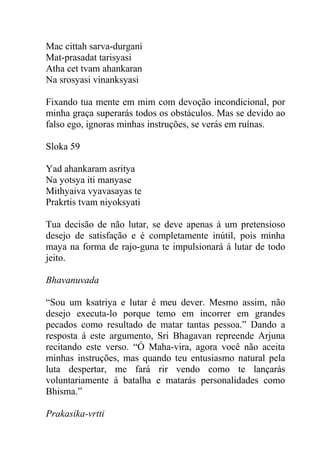 Mac cittah sarva-durgani
Mat-prasadat tarisyasi
Atha cet tvam ahankaran
Na srosyasi vinanksyasi
Fixando tua mente em mim com devoção incondicional, por
minha graça superarás todos os obstáculos. Mas se devido ao
falso ego, ignoras minhas instruções, se verás em ruínas.
Sloka 59
Yad ahankaram asritya
Na yotsya iti manyase
Mithyaiva vyavasayas te
Prakrtis tvam niyoksyati
Tua decisão de não lutar, se deve apenas á um pretensioso
desejo de satisfação e é completamente inútil, pois minha
maya na forma de rajo-guna te impulsionará á lutar de todo
jeito.
Bhavanuvada
“Sou um ksatriya e lutar é meu dever. Mesmo assim, não
desejo executa-lo porque temo em incorrer em grandes
pecados como resultado de matar tantas pessoa.” Dando a
resposta á este argumento, Sri Bhagavan repreende Arjuna
recitando este verso. “Ó Maha-vira, agora você não aceita
minhas instruções, mas quando teu entusiasmo natural pela
luta despertar, me fará rir vendo como te lançarás
voluntariamente á batalha e matarás personalidades como
Bhisma.”
Prakasika-vrtti
 