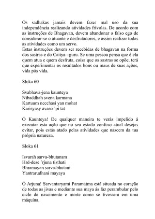 Os sadhakas jamais devem fazer mal uso da sua
independência realizando atividades frívolas. De acordo com
as instruções de Bhagavan, devem abandonar o falso ego de
considerar-se o atuante e desfrutadores, e assim realizar todas
as atividades como um servo.
Estas instruções devem ser recebidas de bhagavan na forma
dos sastras e do Caitya –guru. Se uma pessoa pensa que é ela
quem atua e quem desfruta, coisa que os sastras se opõe, terá
que experimentar os resultados bons ou maus de suas ações,
vida pós vida.
Sloka 60
Svabhava-jena kaunteya
Nibaddhah svena karmana
Kartuum necchasi yan mohat
Karisyasy avaso ´pi tat
Ó Kaunteya! De qualquer maneira te verás impelido á
executar esta ação que no seu estado confuso atual desejas
evitar, pois estás atado pelas atividades que nascem da tua
própria natureza.
Sloka 61
Isvarah sarva-bhutanam
Hrd-dese ´rjuna tisthati
Bhramayan sarva-bhutani
Yantrarudhani mayaya
Ó Arjuna! Sarvantaryami Paramatma está situada no coração
de todas as jivas e mediante sua maya ás faz perambular pelo
ciclo de nascimento e morte como se tivessem em uma
máquina.
 