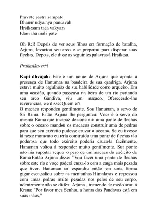 Pravrtte sastra sampate
Dhanur udyamya pandavah
Hrsikesam tada vakyam
Idam aha mahi pate
Oh Rei! Depois de ver seus filhos em formação de batalha,
Arjuna, levantou seu arco e se preparou para disparar suas
flechas. Depois, ele disse as seguintes palavras á Hrsikesa.
Prakasika-vrtti
Kapi dhvajah: Este é um nome de Arjuna que aponta a
presença de Hanuman na bandeira de sua quadriga. Arjuna
estava muito orgulhoso de sua habilidade como arqueiro. Em
uma ocasião, quando passeava na beira de um rio portando
seu arco Gandiva, viu um macaco. Oferecendo-lhe
reverencias, ele disse: Quem és?
O macaco respondeu gentilmente. Sou Hanuman, o servo de
Sri Rama. Então Arjuna lhe perguntou: Voce é o servo do
mesmo Rama que incapaz de construir uma ponte de flechas
sobre o oceano mandou os macacos construir uma de pedras
para que seu exército pudesse cruzar o oceano. Se eu tivesse
lá neste momento eu teria construído uma ponte de flechas tão
poderosa que todo exército poderia cruza-la facilmente.
Hanuman voltou á responder muito gentilmente. Sua ponte
não iria suportar sequer o peso de um macaco do exército de
Rama.Então Arjuna disse: ”Vou fazer uma ponte de flechas
sobre este rio e voçe poderá cruza-lo com a carga mais pesada
que tiver. Hanuman se expandiu então em uma forma
gigantesca,saltou sobre as montanhas Himalayas e regressou
com umas pedras muito pesadas nos pelos de seu corpo.
ndentemente não se disfez. Arjuna , tremendo de medo orou á
Krsna: "Por favor meu Senhor, a honra dos Pandavas está em
suas mãos."
 