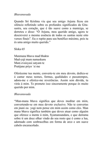 Bhavanuvada
Quando Sri Krishna viu que seu amigo Arjuna ficou em
silêncio refletindo sobre os profundos significados da Gita-
sastra, seu coração, que é tão suave como a manteiga, se
derreteu e disse: “Ó Arjuna, meu querido amigo, agora te
descreverei a mesma essência de todos os sastras neste oito
versos finais”. Eu o repito para seu benéfico máximo, pois tu
és uma amigo muito querido.”
Sloka 65
Manmana bhava mad bhakto
Mad-yaji mam namaskuru
Mam evaisyasi satyam te
Pratijane priyo ´si me
Oferéceme tua mente, converte-te em meu devoto, dedica-se
á cantar meus nomes, formas, qualidades e passatempos,
adora-me e oferéce-me reverências. Assim sem dúvida, tu
virás á mim. Te prometo isso sinceramente porque és muito
querido por mim.
Bhavanuvada
“Man-mana bhava significa que deves meditar em mim,
convertendo-se em meu devoto exclusivo. Não te convertas
em jnani ou yogi nem pense em mim assim como eles. Man
mana bhava significa também que deves atuar como alguém
que oferece a mente á mim, Syamansundara, e que derrama
sobre ti um doce olhar vindo do seu rosto que é como a lua,
adornado com sonbracelhas em forma de arco e um suave
cabelo encaracolado.
 
