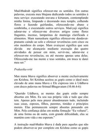 Mad-bhaktah significa oferecer-me os sentidos. Em outras
palavras, executa meu bhajana dedicando todos os sentidos á
meu serviço: executando sravana e kirtanam, comtemplando
minha forma, limpando e decorando meu templo, colhendo
flores e fazendo guirlandas, oferecendo-me abano e
sombrinha, e executando outros serviços. Mad-yaji significa
adorar-me e oferecer-me diversos artigos como flores
fragantes, incenso, lamparinas de manteiga clarificada e
alimentos. Mam namaskuru significa oferecer-me dandavat-
pranams caindo ao solo e oferecer reverências com cinco ou
oito membros do corpo. Mam evaisyasi significa que sem
dúvida me alcançarás mediante execução das quatro
atividades de pensar em mim, servir-me, adorar-me e
oferecer-me reverências, ou até mesmo apenas uma delas.
Oferecendo-me tua mente e teus sentidos, em troca te darei
meu ser.”
Prakasika-vrtti
Man mana bhava significa absorver a mente exclusivamente
em Krishna. Sri Krishna aceitou as gopis como o ideal mais
elevado de amn mana bhava e Ele expressa isto á Uddhava
com doces palavras no Srimad Bhagavatam (10.46.4-6):
“Querido Uddhava, as mentes das gopis estão sempre
absortas em Mim. Eu sou sua própria vida e tudo que elas
tem. Apenas pelo meu prazer abandonaram tudo, incluindo
suas casas, esposos, filhos, parentes, timidez e princípios
morais. Elas permanecem sempre absortas pensando em
Mim. Pela confiança delas em minha firmação “Eu voltarei”,
de uma forma ou de outra, com grande dificuldade, elas se
mantém com vida e me esperam.”
A instrução mad-bhakto bhava é dada para aqueles que não
podem absorver-se por completo em Krishna como as gopis
 