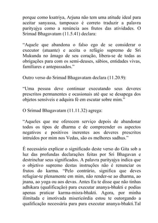 porque como ksatriya, Arjuna não tem uma atitude ideal para
aceitar sanyassa, tampouco é correto traduzir a palavra
parityajya como a renúncia aos frutos das atividades. O
Srimad Bhagavatam (11.5.41) declara:
“Aquele que abandona o falso ego de se considerar o
executor (atuante) e aceita o refúgio supremo de Sri
Mukunda no âmago de seu coração, libera-se de todas as
obrigações para com os semi-deuses, sábios, entidades vivas,
familiares e antepassados.”
Outro verso do Srimad Bhagavatam declara (11.20.9):
“Uma pessoa deve continuar executando seus deveres
prescritos permanentes e ocasionais até que se desapega dos
objetos sensíveis e adquira fé em escutar sobre mim.”
O Srimad Bhagavatam (11.11.32) agrega:
“Aqueles que me oferecem serviço depois de abandonar
todos os tipos de dharma e de compreender os aspectos
negativos e positivos inerentes aos deveres prescritos
intruídos por mim nos Vedas, são os melhores sadhus.”
É necessário explicar o significado deste verso do Gita sob a
luz das profundas declarações feitas por Sri Bhagavan e
destrinchar seus significados. A palavra parityajya indica que
o objetivo supremo destas instruções não é renunciar os
frutos do karma. “Pelo contrário, significa que deves
refugiar-te plenamente em mim, não render-se ao dharma, ao
jnana, ao yoga ou aos devas. Antes Eu te disse que não tinhas
adhikara (qualificação) para executar ananya-bhakti e podias
apenas praticar karma-misra-bhakti. Agora, por minha
ilimitada e imotivada misericórdia estou te outorgando a
qualificação necessária para para executar ananya-bhakti.Tal
 