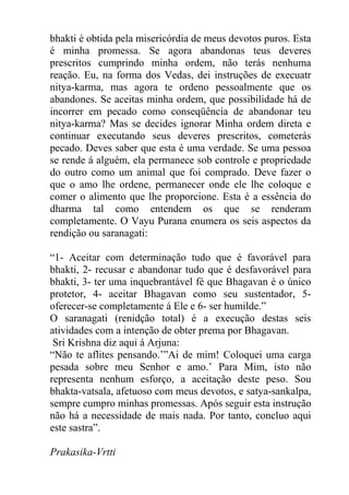 bhakti é obtida pela misericórdia de meus devotos puros. Esta
é minha promessa. Se agora abandonas teus deveres
prescritos cumprindo minha ordem, não terás nenhuma
reação. Eu, na forma dos Vedas, dei instruções de execuatr
nitya-karma, mas agora te ordeno pessoalmente que os
abandones. Se aceitas minha ordem, que possibilidade há de
incorrer em pecado como conseqüência de abandonar teu
nitya-karma? Mas se decides ignorar Minha ordem direta e
continuar executando seus deveres prescritos, cometerás
pecado. Deves saber que esta é uma verdade. Se uma pessoa
se rende á alguém, ela permanece sob controle e propriedade
do outro como um animal que foi comprado. Deve fazer o
que o amo lhe ordene, permanecer onde ele lhe coloque e
comer o alimento que lhe proporcione. Esta é a essência do
dharma tal como entendem os que se renderam
completamente. O Vayu Purana enumera os seis aspectos da
rendição ou saranagati:
“1- Aceitar com determinação tudo que é favorável para
bhakti, 2- recusar e abandonar tudo que é desfavorável para
bhakti, 3- ter uma inquebrantável fé que Bhagavan é o único
protetor, 4- aceitar Bhagavan como seu sustentador, 5-
oferecer-se completamente á Ele e 6- ser humilde.”
O saranagati (renidção total) é a execução destas seis
atividades com a intenção de obter prema por Bhagavan.
Sri Krishna diz aqui á Arjuna:
“Não te aflites pensando.’”Ai de mim! Coloquei uma carga
pesada sobre meu Senhor e amo.’ Para Mim, isto não
representa nenhum esforço, a aceitação deste peso. Sou
bhakta-vatsala, afetuoso com meus devotos, e satya-sankalpa,
sempre cumpro minhas promessas. Após seguir esta instrução
não há a necessidade de mais nada. Por tanto, concluo aqui
este sastra”.
Prakasika-Vrtti
 