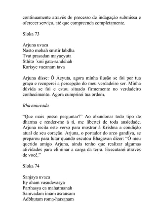 continuamente através do processo de indagação submissa e
oferecer serviço, até que compreenda completamente.
Sloka 73
Arjuna uvaca
Nasto mohah smrtir labdha
Tvat prasadan mayacyuta
Sthito ´smi gata-sandehah
Karisye vacanam tava
Arjuna disse: Ó Acyuta, agora minha ilusão se foi por tua
graça e recuperei a percepção do meu verdadeiro ser. Minha
dúvida se foi e estou situado firmemente no verdadeiro
conhecimento. Agora cumprirei tua ordem.
Bhavanuvada
“Que mais posso perguntar?” Ao abandonar todo tipo de
dharma e render-me á ti, me libertei de toda ansiedade.
Arjuna recita este verso para mostrar á Krishna a condição
atual de seu coração. Arjuna, o portador do arco gandiva, se
preparou para lutar quando escutou Bhagavan dizer: “Ó meu
querido amigo Arjuna, ainda tenho que realizar algumas
atividades para eliminar a carga da terra. Executarei através
de você.”
Sloka 74
Sanjaya uvaca
Ity aham vasudevasya
Parthasya ca mahatmanah
Samvadam imam asrausam
Adbhutam roma-harsanam
 