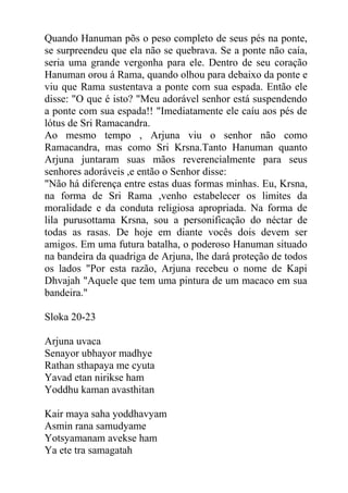 Quando Hanuman põs o peso completo de seus pés na ponte,
se surpreendeu que ela não se quebrava. Se a ponte não caía,
seria uma grande vergonha para ele. Dentro de seu coração
Hanuman orou á Rama, quando olhou para debaixo da ponte e
viu que Rama sustentava a ponte com sua espada. Então ele
disse: "O que é isto? "Meu adorável senhor está suspendendo
a ponte com sua espada!! "Imediatamente ele caíu aos pés de
lótus de Sri Ramacandra.
Ao mesmo tempo , Arjuna viu o senhor não como
Ramacandra, mas como Sri Krsna.Tanto Hanuman quanto
Arjuna juntaram suas mãos reverencialmente para seus
senhores adoráveis ,e então o Senhor disse:
"Não há diferença entre estas duas formas minhas. Eu, Krsna,
na forma de Sri Rama ,venho estabelecer os limites da
moralidade e da conduta religiosa apropriada. Na forma de
lila purusottama Krsna, sou a personificação do néctar de
todas as rasas. De hoje em diante vocês dois devem ser
amigos. Em uma futura batalha, o poderoso Hanuman situado
na bandeira da quadriga de Arjuna, lhe dará proteção de todos
os lados "Por esta razão, Arjuna recebeu o nome de Kapi
Dhvajah "Aquele que tem uma pintura de um macaco em sua
bandeira."
Sloka 20-23
Arjuna uvaca
Senayor ubhayor madhye
Rathan sthapaya me cyuta
Yavad etan nirikse ham
Yoddhu kaman avasthitan
Kair maya saha yoddhavyam
Asmin rana samudyame
Yotsyamanam avekse ham
Ya ete tra samagatah
 