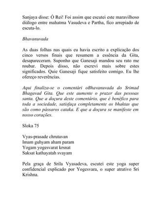 Sanjaya disse: Ó Rei! Foi assim que escutei este maravilhoso
diálogo entre mahatma Vasudeva e Partha, fico arrepiado de
escuta-lo.
Bhavanuvada
As duas folhas nas quais eu havia escrito a explicação dos
cinco versos finais que resumem a essência da Gita,
desapareceram. Suponho que Ganesaji mandou seu rato me
roubar. Depois disso, não escrevi mais sobre estes
significados. Quie Ganesaji fique satisfeito comigo. Eu lhe
ofereço reverências.
Aqui finaliza-se o comentári oBhavanuvada do Srimad
Bhagavad Gita. Que este aumente o prazer das pessoas
santa. Que a doçura deste comentário, que é benéfico para
toda a sociedade, satisfaça completamente os bhaktas que
são como pássaros cataka. E que a doçura se manifeste em
nosso corações.
Sloka 75
Vyas-prasade chrutavan
Imam guhyam aham param
Yogam yogesvarat krsnat
Saksat kathayatah svayam
Pela graça de Srila Vyasadeva, escutei este yoga super
confidencial explicado por Yogesvara, o super atrativo Sri
Krishna.
 
