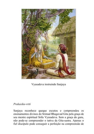 Vyasadeva instruindo Sanjaya
Prakasika-vrtti
Sanjaya reconhece queque escutou e compreendeu os
ensinamentos divinos do Srimad Bhagavad Gita pela graça de
seu mestre espiritual Srila Vyasadeva. Sem a graça do guru,
não pode-se compreender o tattva da Gita-sastra. Apenas o
fiel discípulo pode conseguir a perfeição na compreensão de
 