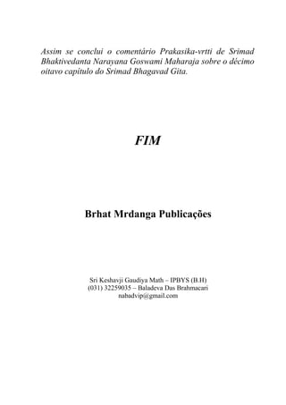 Assim se conclui o comentário Prakasika-vrtti de Srimad
Bhaktivedanta Narayana Goswami Maharaja sobre o décimo
oitavo capítulo do Srimad Bhagavad Gita.
FIM
Brhat Mrdanga Publicações
Sri Keshavji Gaudiya Math – IPBYS (B.H)
(031) 32259035 – Baladeva Das Brahmacari
nabadvip@gmail.com
 