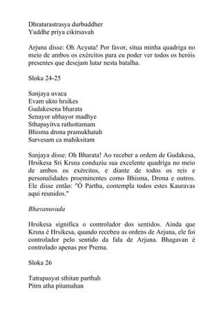 Dhratarastrasya durbuddher
Yuddhe priya cikirsavah
Arjuna disse: Oh Acyuta! Por favor, situa minha quadriga no
meio de ambos os exércitos para eu poder ver todos os heróis
presentes que desejam lutar nesta batalha.
Sloka 24-25
Sanjaya uvaca
Evam ukto hrsikes
Gudakesena bharata
Senayor ubhayor madhye
Sthapayitva rathottamam
Bhisma drona pramukhatah
Sarvesam ca mahiksitam
Sanjaya disse: Oh Bharata! Ao receber a ordem de Gudakesa,
Hrsikesa Sri Krsna conduziu sua excelente quadriga no meio
de ambos os exércitos, e diante de todos os reis e
personalidades proeminentes como Bhisma, Drona e outros.
Ele disse então: "Ó Partha, contempla todos estes Kauravas
aquí reunidos."
Bhavanuvada
Hrsikesa significa o controlador dos sentidos. Ainda que
Krsna é Hrsikesa, quando recebeu as ordens de Arjuna, ele foi
controlador pelo sentido da fala de Arjuna. Bhagavan é
controlado apenas por Prema.
Sloka 26
Tatrapasyat sthitan parthah
Pitrn atha pitamahan
 