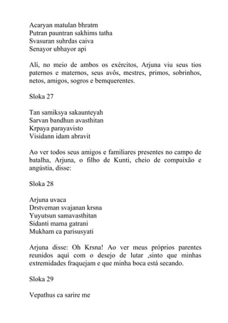 Acaryan matulan bhratrn
Putran pauntran sakhims tatha
Svasuran suhrdas caiva
Senayor ubhayor api
Alí, no meio de ambos os exércitos, Arjuna viu seus tios
paternos e maternos, seus avôs, mestres, primos, sobrinhos,
netos, amigos, sogros e bemquerentes.
Sloka 27
Tan samiksya sakaunteyah
Sarvan bandhun avasthitan
Krpaya parayavisto
Visidann idam abravit
Ao ver todos seus amigos e familiares presentes no campo de
batalha, Arjuna, o filho de Kunti, cheio de compaixão e
angústia, disse:
Sloka 28
Arjuna uvaca
Drstveman svajanan krsna
Yuyutsun samavasthitan
Sidanti mama gatrani
Mukham ca parisusyati
Arjuna disse: Oh Krsna! Ao ver meus próprios parentes
reunidos aquí com o desejo de lutar ,sinto que minhas
extremidades fraquejam e que minha boca está secando.
Sloka 29
Vepathus ca sarire me
 