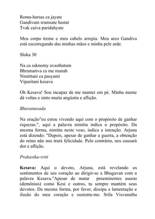 Roma-harsas ca jayate
Gandivam sramsate hastat
Tvak caiva paridahyate
Meu corpo treme e meu cabelo arrepia. Meu arco Gandiva
está escorregando das minhas mãos e minha pele arde.
Sloka 30
Na ca saknomy avasthatum
Bhramativa ca me manah
Nimittani ca pasyami
Viparitani kesava
Oh Kesava! Sou incapaz de me manter em pé. Minha mente
dá voltas e sinto muita angústia e aflição.
Bhavanuvada
Na oração"eu estou vivendo aquí com o propósito de ganhar
riquezas.", aquí a palavra nimitta indica o propósito. Da
mesma forma, nimitta neste veso, indica a intenção. Arjuna
está dizendo: "Depois, apesar de ganhar a guerra, a obtenção
do reino não nos trará felicidade. Pelo contrário, nos causará
dor e aflição.
Prakasika-vrtti
Kesava: Aquí o devoto, Arjuna, está revelando os
sentimentos de seu coração ao dirigir-se a Bhagavan com a
palavra Kesava."Apesar de matar proeminentes asuras
(demônios) como Kesi e outros, tu sempre mantém seus
devotos. Da mesma forma, por favor, dissipa a lamentação e
ilusão do meu coração e sustenta-me. Srila Visvanatha
 
