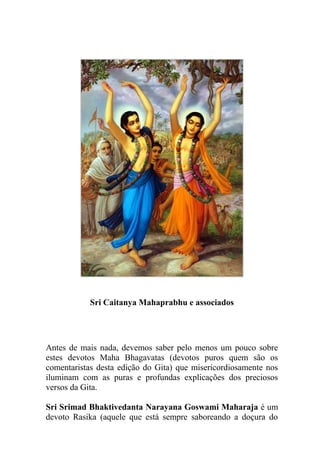 Sri Caitanya Mahaprabhu e associados
Antes de mais nada, devemos saber pelo menos um pouco sobre
estes devotos Maha Bhagavatas (devotos puros quem são os
comentaristas desta edição do Gita) que misericordiosamente nos
iluminam com as puras e profundas explicações dos preciosos
versos da Gita.
Sri Srimad Bhaktivedanta Narayana Goswami Maharaja é um
devoto Rasika (aquele que está sempre saboreando a doçura do
 