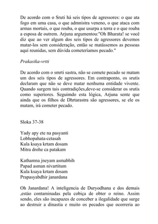 De acordo com o Sruti há seis tipos de agressores: o que ata
fogo em uma casa, o que admnistra veneno, o que ataca com
armas mortais, o que rouba, o que usurpa a terra e o que rouba
a esposa de outrem. Arjuna argumentou:"Oh Bharata! se você
diz que ao ver algum dos seis tipos de agressores devemos
matar-los sem consideração, então se matássemos as pessoas
aquí reunidas, sem dúvida cometeríamos pecado."
Prakasika-vrtti
De acordo com o smrti sastra, não se comete pecado se matam
um dos seis tipos de agressores. Em contraponto, os srutis
declaram que não se deve matar nenhuma entidade vivente.
Quando surgem tais contradições,deve-se considerar os srutis
como superiores. Seguimdo esta lógica, Arjuna sente que
ainda que os filhos de Dhrtarastra são agressores, se ele os
matam, irá cometer pecado.
Sloka 37-38
Yady apy ete na pasyanti
Lobhopahata-cetasah
Kula ksaya krtam dosam
Mitra drohe ca patakam
Kathamna jneyam asmabhih
Papad asman nivartitum
Kula ksaya krtam dosam
Prapasyabdhir janardana
Oh Janardana! A inteligencia de Duryodhana e dos demais
,estáo contaminadas pela cobiça de obter o reino. Assim
sendo, eles são incapazes de conceber a ilegalidade que surge
ao destruir a dinastia e muito os pecados que ocorreria ao
 