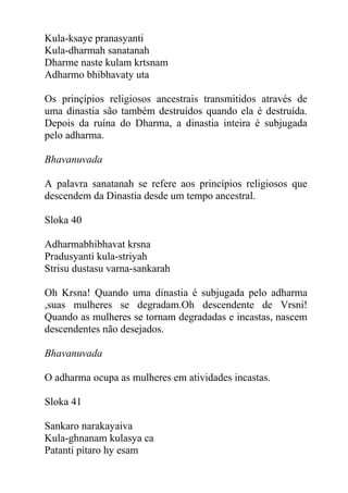 Kula-ksaye pranasyanti
Kula-dharmah sanatanah
Dharme naste kulam krtsnam
Adharmo bhibhavaty uta
Os prinçípios religiosos ancestrais transmitidos através de
uma dinastia são também destruídos quando ela é destruída.
Depois da ruína do Dharma, a dinastia inteira é subjugada
pelo adharma.
Bhavanuvada
A palavra sanatanah se refere aos princípios religiosos que
descendem da Dinastia desde um tempo ancestral.
Sloka 40
Adharmabhibhavat krsna
Pradusyanti kula-striyah
Strisu dustasu varna-sankarah
Oh Krsna! Quando uma dinastia é subjugada pelo adharma
,suas mulheres se degradam.Oh descendente de Vrsni!
Quando as mulheres se tornam degradadas e incastas, nascem
descendentes não desejados.
Bhavanuvada
O adharma ocupa as mulheres em atividades incastas.
Sloka 41
Sankaro narakayaiva
Kula-ghnanam kulasya ca
Patanti pitaro hy esam
 